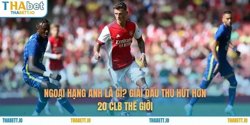 Ngoại Hạng Anh Là Gì? Giải Đấu Thu Hút Hơn 20 CLB Thế Giới